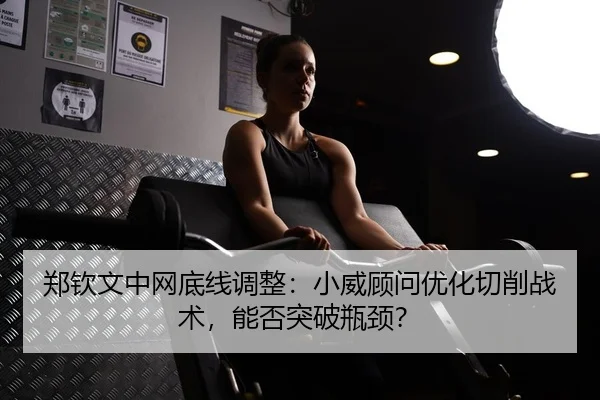 郑钦文中网底线调整：小威顾问优化切削战术，能否突破瓶颈？
